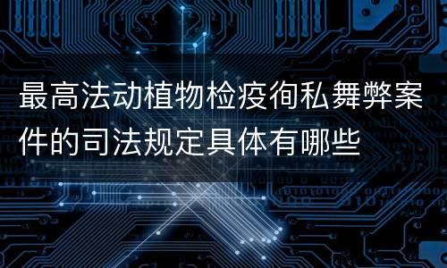 最高法动植物检疫徇私舞弊案件的司法规定具体有哪些
