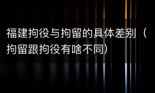 福建拘役与拘留的具体差别（拘留跟拘役有啥不同）