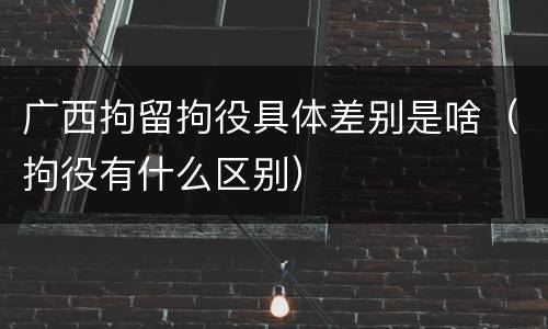 广西拘留拘役具体差别是啥（拘役有什么区别）