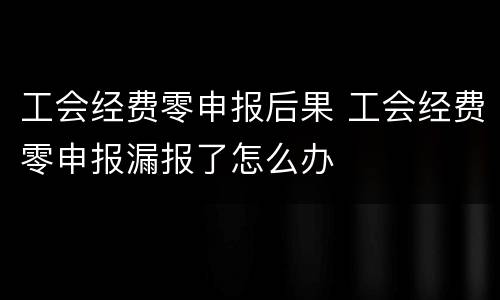 工会经费零申报后果 工会经费零申报漏报了怎么办
