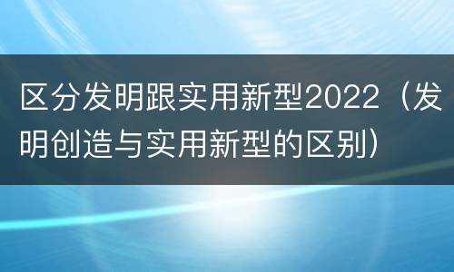 区分发明跟实用新型2022（发明创造与实用新型的区别）