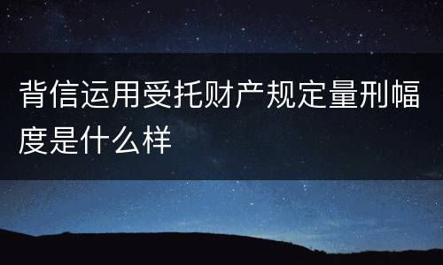 背信运用受托财产规定量刑幅度是什么样