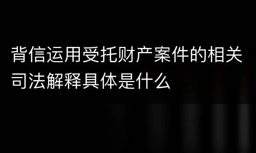 背信运用受托财产案件的相关司法解释具体是什么