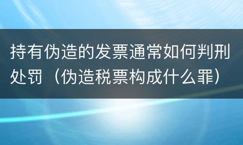 持有伪造的发票通常如何判刑处罚（伪造税票构成什么罪）