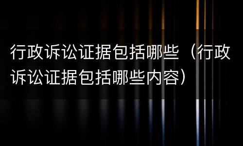 行政诉讼证据包括哪些（行政诉讼证据包括哪些内容）