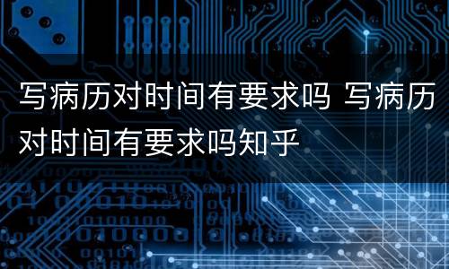 写病历对时间有要求吗 写病历对时间有要求吗知乎