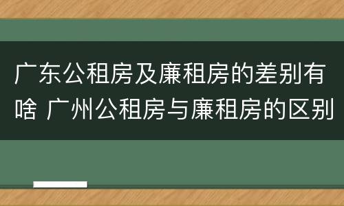 广东公租房及廉租房的差别有啥 广州公租房与廉租房的区别
