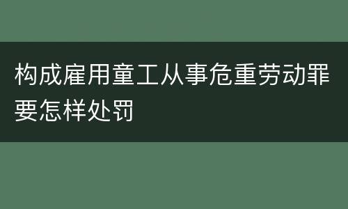 构成雇用童工从事危重劳动罪要怎样处罚