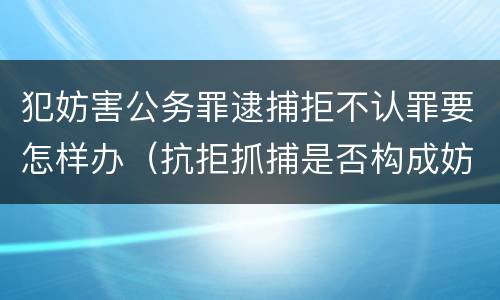 犯妨害公务罪逮捕拒不认罪要怎样办（抗拒抓捕是否构成妨害公务罪）