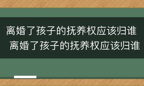 离婚了孩子的抚养权应该归谁 离婚了孩子的抚养权应该归谁所有