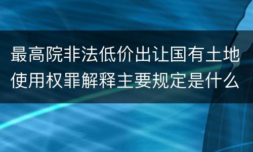 最高院非法低价出让国有土地使用权罪解释主要规定是什么