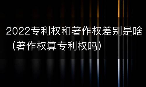 2022专利权和著作权差别是啥（著作权算专利权吗）