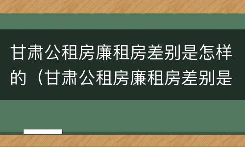 甘肃公租房廉租房差别是怎样的（甘肃公租房廉租房差别是怎样的呢）