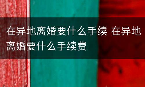 在异地离婚要什么手续 在异地离婚要什么手续费