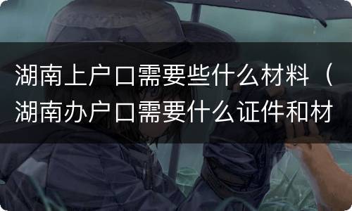 湖南上户口需要些什么材料（湖南办户口需要什么证件和材料）