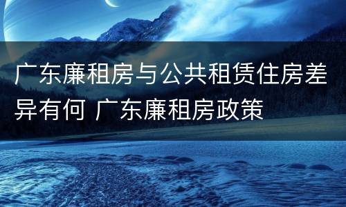 广东廉租房与公共租赁住房差异有何 广东廉租房政策