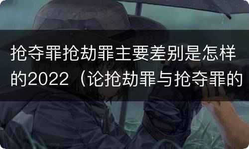 抢夺罪抢劫罪主要差别是怎样的2022（论抢劫罪与抢夺罪的界限）