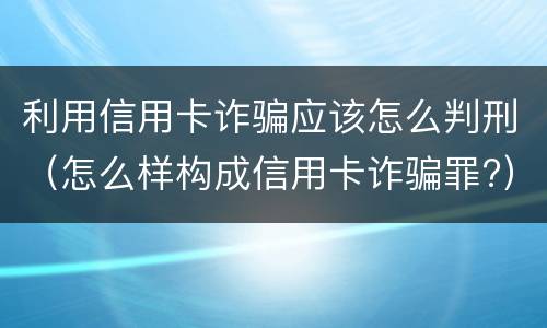 利用信用卡诈骗应该怎么判刑（怎么样构成信用卡诈骗罪?）