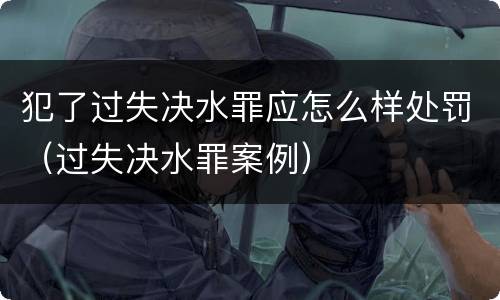 犯了过失决水罪应怎么样处罚（过失决水罪案例）