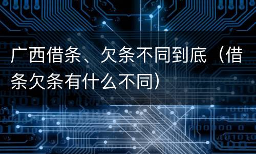 广西借条、欠条不同到底（借条欠条有什么不同）