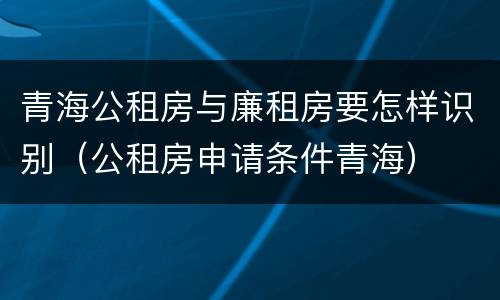 青海公租房与廉租房要怎样识别（公租房申请条件青海）