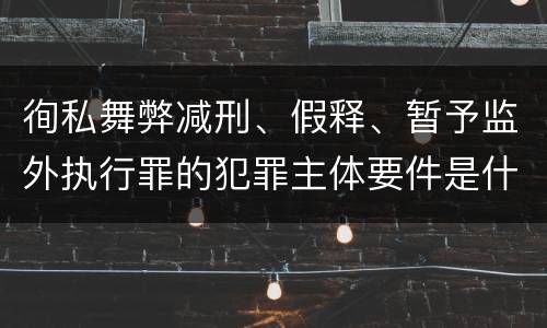 徇私舞弊减刑、假释、暂予监外执行罪的犯罪主体要件是什么？