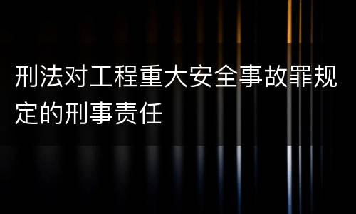 刑法对工程重大安全事故罪规定的刑事责任