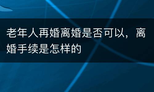 老年人再婚离婚是否可以，离婚手续是怎样的