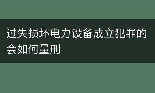 过失损坏电力设备成立犯罪的会如何量刑