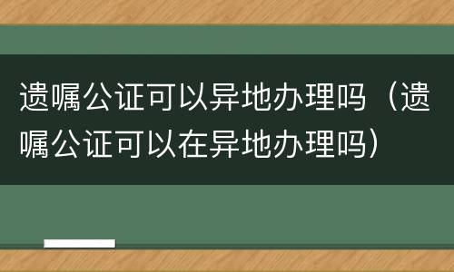 遗嘱公证可以异地办理吗（遗嘱公证可以在异地办理吗）