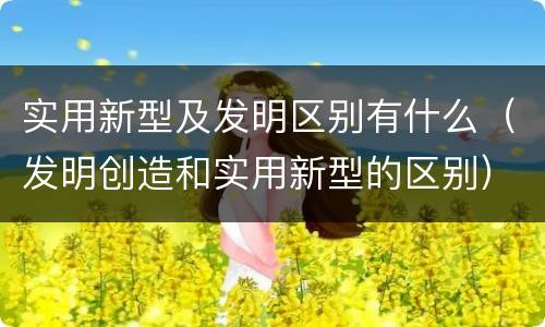 实用新型及发明区别有什么（发明创造和实用新型的区别）