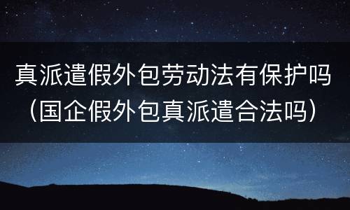 真派遣假外包劳动法有保护吗（国企假外包真派遣合法吗）