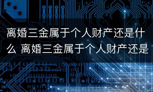 离婚三金属于个人财产还是什么 离婚三金属于个人财产还是什么财产