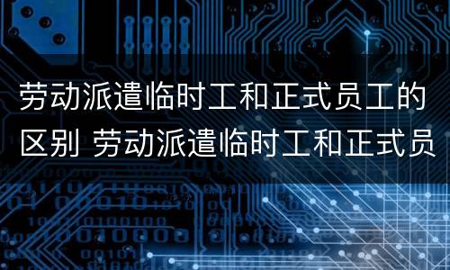 劳动派遣临时工和正式员工的区别 劳动派遣临时工和正式员工的区别是什么