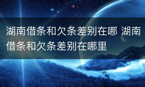 湖南借条和欠条差别在哪 湖南借条和欠条差别在哪里