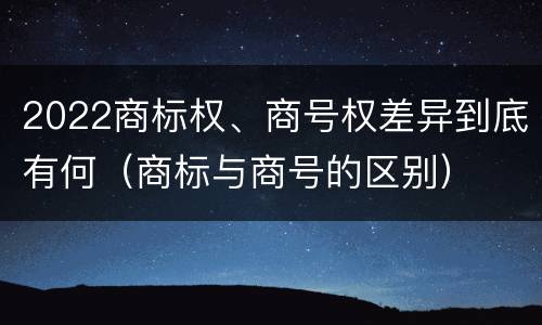 2022商标权、商号权差异到底有何（商标与商号的区别）