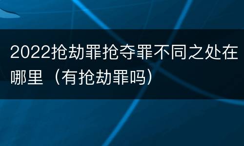 2022抢劫罪抢夺罪不同之处在哪里（有抢劫罪吗）