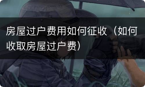 房屋过户费用如何征收（如何收取房屋过户费）