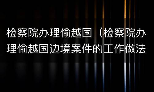 检察院办理偷越国（检察院办理偷越国边境案件的工作做法）