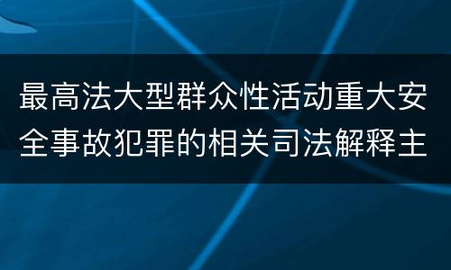 最高法大型群众性活动重大安全事故犯罪的相关司法解释主要规定有哪些