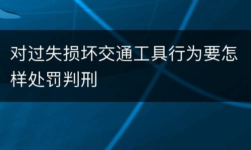 对过失损坏交通工具行为要怎样处罚判刑