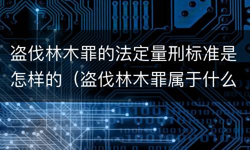 盗伐林木罪的法定量刑标准是怎样的（盗伐林木罪属于什么犯罪类型）