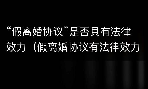 “假离婚协议”是否具有法律效力（假离婚协议有法律效力吗）