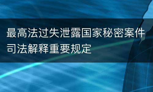 最高法过失泄露国家秘密案件司法解释重要规定