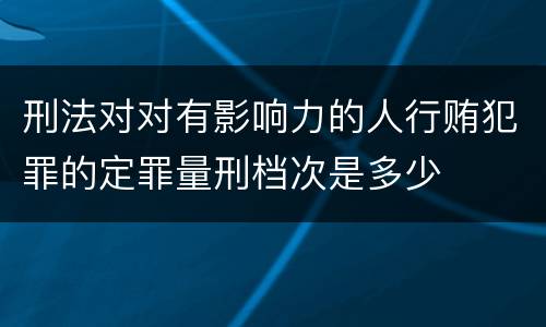 刑法对对有影响力的人行贿犯罪的定罪量刑档次是多少