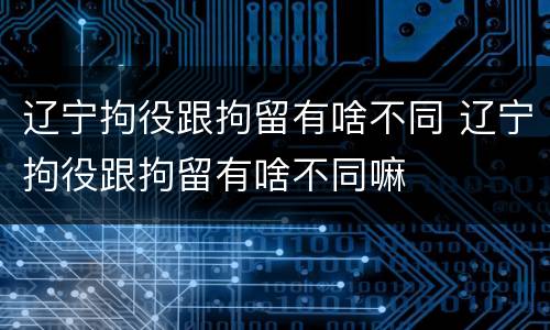 辽宁拘役跟拘留有啥不同 辽宁拘役跟拘留有啥不同嘛