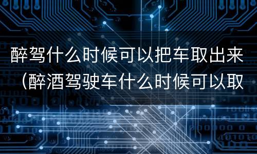 醉驾什么时候可以把车取出来（醉酒驾驶车什么时候可以取）