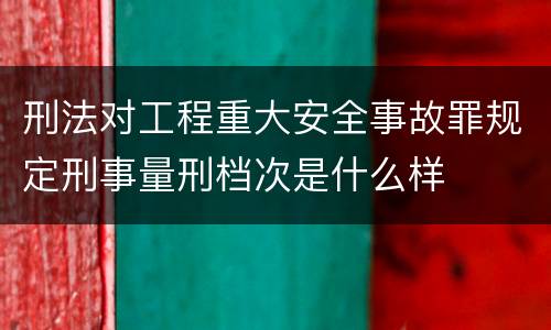 刑法对工程重大安全事故罪规定刑事量刑档次是什么样