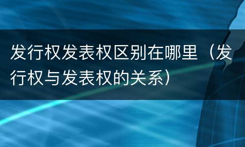 发行权发表权区别在哪里（发行权与发表权的关系）