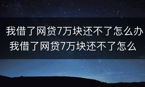 我借了网贷7万块还不了怎么办 我借了网贷7万块还不了怎么办呢